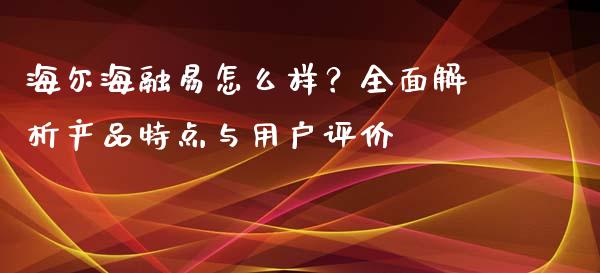 海尔海融易怎么样？全面解析产品特点与用户评价_https://cj002.lansai.wang_期货问答_第1张