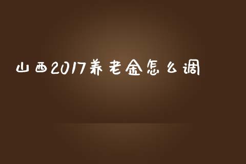 山西2017养老金怎么调_https://cj002.lansai.wang_保险问答_第1张