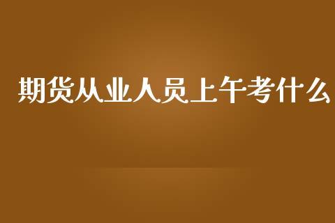 期货从业人员上午考什么_https://cj002.lansai.wang_保险问答_第1张
