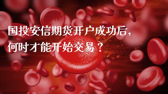 国投安信期货开户成功后，何时才能开始交易？_https://cj002.lansai.wang_财经问答_第1张