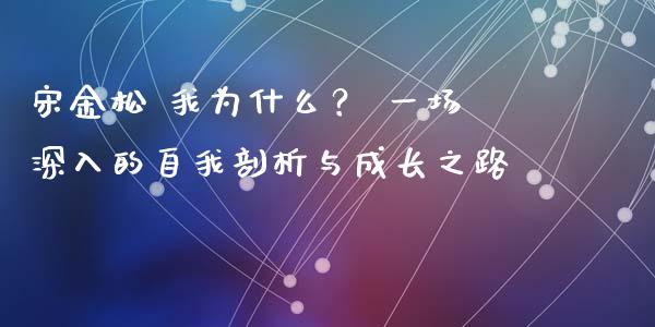 宋金松 我为什么？ 一场深入的自我剖析与成长之路_https://cj002.lansai.wang_股市问答_第1张