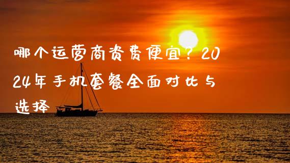 哪个运营商资费便宜？2024年手机套餐全面对比与选择_https://cj002.lansai.wang_财经百问_第1张