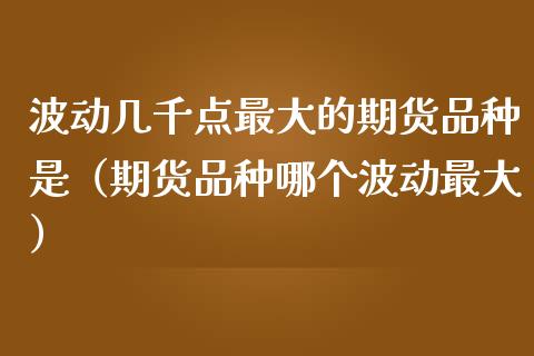 波动几千点最大的期货品种是（期货品种哪个波动最大）_https://cj002.lansai.wang_股市问答_第1张