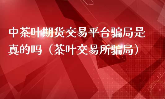 中茶叶期货交易平台骗局是真的吗（茶叶交易所骗局）_https://cj002.lansai.wang_财经百问_第1张
