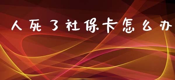 人死了社保卡怎么办_https://cj002.lansai.wang_保险问答_第1张