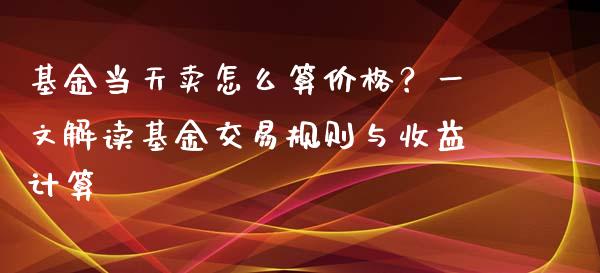 基金当天卖怎么算价格？一文解读基金交易规则与收益计算_https://cj002.lansai.wang_期货问答_第1张