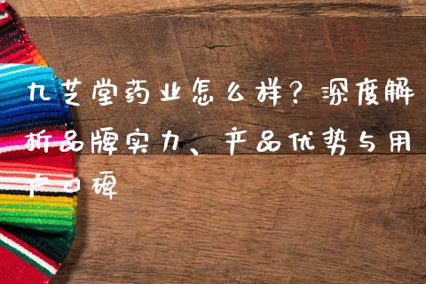 九芝堂药业怎么样？深度解析品牌实力、产品优势与用户口碑_https://cj002.lansai.wang_股市问答_第1张