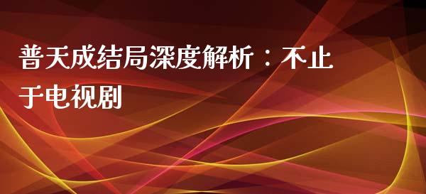 普天成结局深度解析：不止于电视剧_https://cj002.lansai.wang_会计问答_第1张