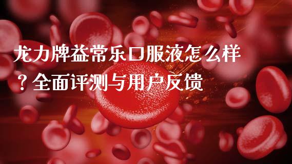 龙力牌益常乐口服液怎么样？全面评测与用户反馈_https://cj002.lansai.wang_期货问答_第1张
