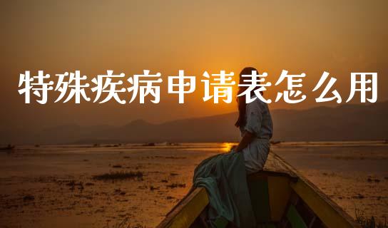 特殊疾病申请表怎么用_https://cj002.lansai.wang_保险问答_第1张