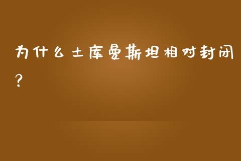 为什么土库曼斯坦相对封闭？_https://cj002.lansai.wang_股市问答_第1张