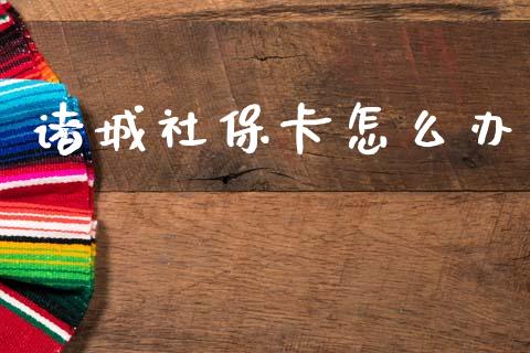 诸城社保卡怎么办_https://cj002.lansai.wang_保险问答_第1张