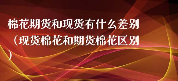 棉花期货和现货有什么差别（现货棉花和期货棉花区别）_https://cj002.lansai.wang_财经百问_第1张