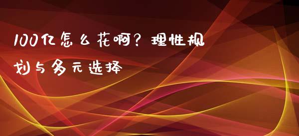 100亿怎么花啊？理性规划与多元选择_https://cj002.lansai.wang_财经百问_第1张