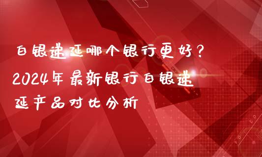 白银递延哪个银行更好？ 2024年最新银行白银递延产品对比分析_https://cj002.lansai.wang_股市问答_第1张