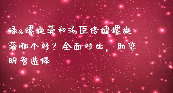 绿a螺旋藻和汤臣倍健螺旋藻哪个好？全面对比，助您明智选择_https://cj002.lansai.wang_财经问答_第1张