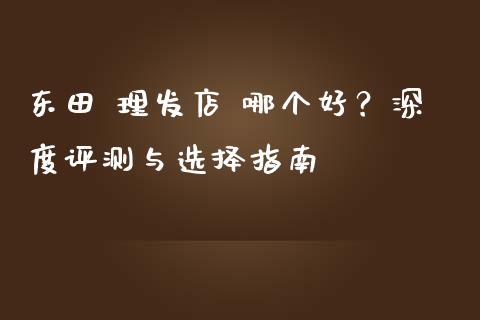 东田 理发店 哪个好？深度评测与选择指南_https://cj002.lansai.wang_财经百问_第1张