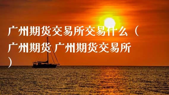 广州期货交易所交易什么(广州期货 广州期货交易所)_财经百问_第1张_财经百问网 广州期货交易所交易什么(广州期货 广州期货交易所)_https://cj002.lansai.wang_财经百问_第1张