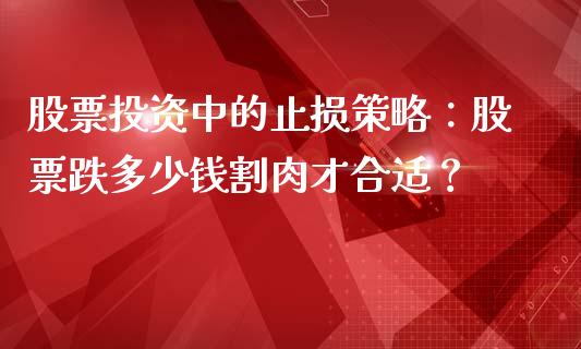 股票投资中的止损策略：股票跌多少钱割肉才合适？_https://cj002.lansai.wang_理财问答_第1张