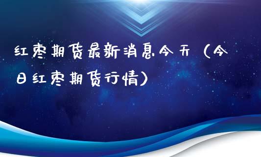 红枣期货最新消息今天（今日红枣期货行情）_https://cj002.lansai.wang_期货问答_第1张