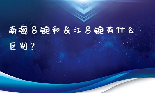 南海吕锭和长江吕锭有什么区别？_https://cj002.lansai.wang_财经问答_第1张