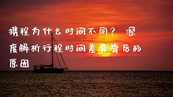 携程为什么时间不同？ 深度解析行程时间差异背后的原因_https://cj002.lansai.wang_财经百问_第1张
