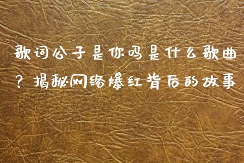歌词公子是你吗是什么歌曲？揭秘网络爆红背后的故事_https://cj002.lansai.wang_财经百问_第1张