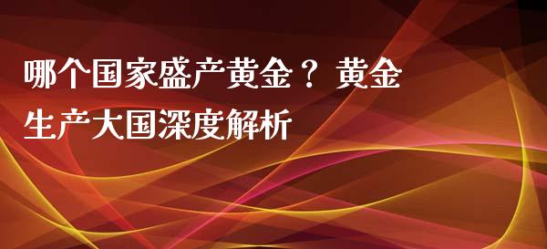 哪个国家盛产黄金？ 黄金生产大国深度解析_https://cj002.lansai.wang_理财问答_第1张