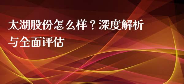 太湖股份怎么样？深度解析与全面评估_https://cj002.lansai.wang_会计问答_第1张
