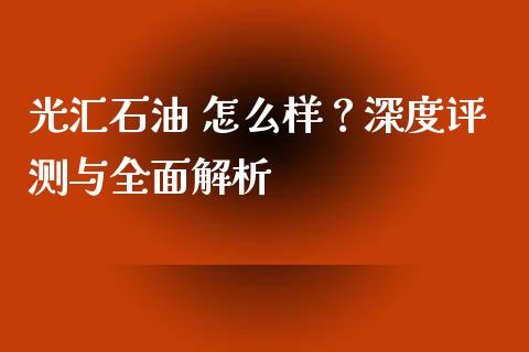 光汇石油 怎么样？深度评测与全面解析_https://cj002.lansai.wang_金融问答_第1张