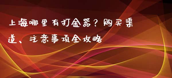 上海哪里有打金器？购买渠道、注意事项全攻略_https://cj002.lansai.wang_金融问答_第1张