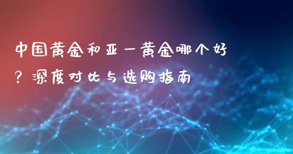 中国黄金和亚一黄金哪个好？深度对比与选购指南_https://cj002.lansai.wang_财经问答_第1张