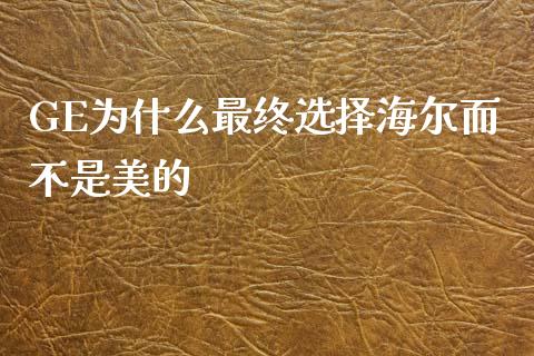 GE为什么最终选择海尔而不是美的_https://cj002.lansai.wang_财经百问_第1张