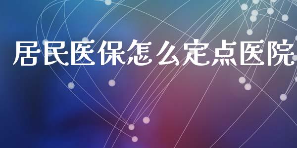 居民医保怎么定点医院_https://cj002.lansai.wang_保险问答_第1张