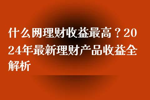 什么网理财收益最高？2024年最新理财产品收益全解析_https://cj002.lansai.wang_理财问答_第1张