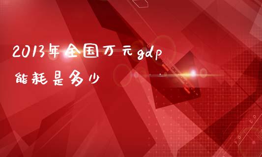 2013年全国万元gdp能耗是多少_https://cj002.lansai.wang_金融问答_第1张
