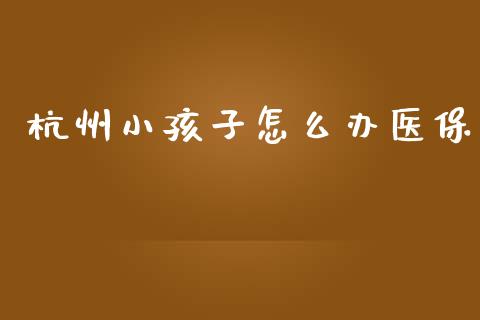杭州小孩子怎么办医保_https://cj002.lansai.wang_保险问答_第1张
