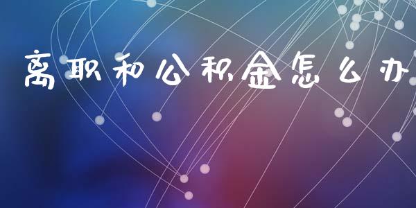 离职和公积金怎么办_https://cj002.lansai.wang_保险问答_第1张