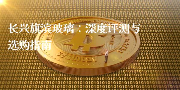 长兴旗滨玻璃：深度评测与选购指南_https://cj002.lansai.wang_财经百问_第1张