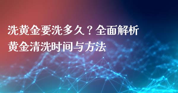 洗黄金要洗多久？全面解析黄金清洗时间与方法_https://cj002.lansai.wang_理财问答_第1张