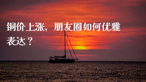 铜价上涨，朋友圈如何优雅表达？_https://cj002.lansai.wang_财经百问_第1张