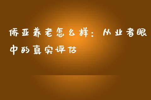 侨亚养老怎么样：从业者眼中的真实评估_https://cj002.lansai.wang_财经问答_第1张