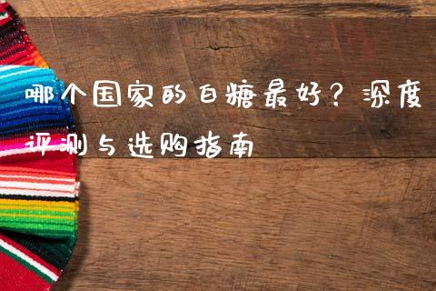 哪个国家的白糖最好？深度评测与选购指南_https://cj002.lansai.wang_期货问答_第1张
