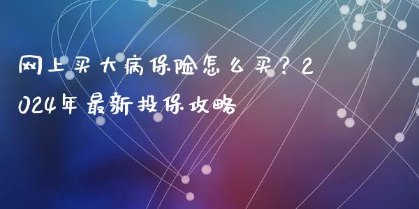 网上买大病保险怎么买？2024年最新投保攻略_https://cj002.lansai.wang_金融问答_第1张