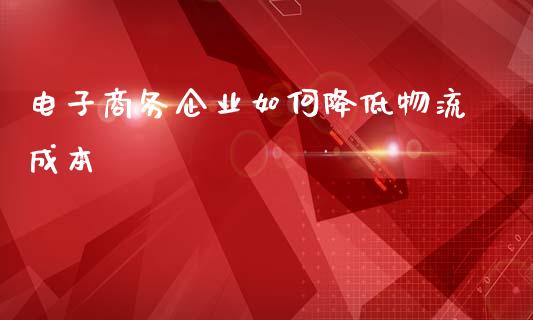 电子商务企业如何降低物流成本_https://cj002.lansai.wang_股市问答_第1张