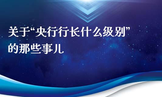关于“央行行长什么级别”的那些事儿_https://cj002.lansai.wang_期货问答_第1张