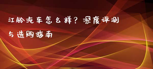 江铃汽车怎么样？深度评测与选购指南_https://cj002.lansai.wang_股市问答_第1张