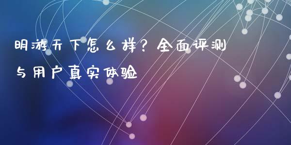 明游天下怎么样？全面评测与用户真实体验_https://cj002.lansai.wang_会计问答_第1张