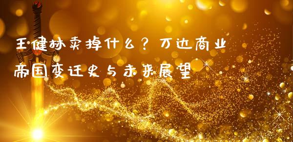 王健林卖掉什么？万达商业帝国变迁史与未来展望_https://cj002.lansai.wang_期货问答_第1张
