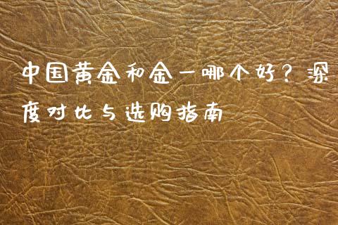 中国黄金和金一哪个好？深度对比与选购指南_https://cj002.lansai.wang_期货问答_第1张